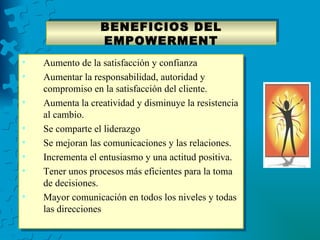 BENEFICIOS DEL
                  EMPOWERMENT
•   Aumento de la satisfacción y confianza
•   Aumentar la responsabilidad, autoridad y
    compromiso en la satisfacción del cliente.
•   Aumenta la creatividad y disminuye la resistencia
    al cambio.
•   Se comparte el liderazgo
•   Se mejoran las comunicaciones y las relaciones.
•   Incrementa el entusiasmo y una actitud positiva.
•   Tener unos procesos más eficientes para la toma
    de decisiones.
•   Mayor comunicación en todos los niveles y todas
    las direcciones
 