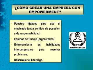 ¿CÓMO CREAR UNA EMPRESA CON
         EMPOWERMENT?


• Puestos     ideados        para   que   el
  empleado tenga sentido de posesión
  y de responsabilidad.
• Equipos de trabajo (organizados).
• Entrenamiento         en      habilidades
  interpersonales       para        resolver
  problemas.
• Desarrollar el liderazgo.
 