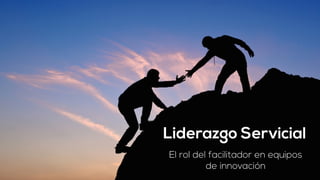 Liderazgo Servicial 
El rol del facilitador en equipos 
de innovación 
 