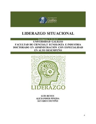 LIDERAZGO SITUACIONAL
4
LIDERAZGO SITUACIONAL
Investigación 2: 22-10-15
UNIVERSIDAD GALILEO
FACULTAD DE CIENCIAS,T ECNOLOGÍA E INDUSTRIA
DOCTORADO EN ADMINISTRACIÓN CON ESPECIALIDAD
EN ALTO DESEMPEÑO
LUIS REYES
ALEXANDER PINEDA
ÁLVARO COUTIÑO
 