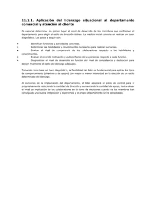 11.1.1. Aplicación del liderazgo situacional al departamento
comercial y atención al cliente
Es esencial determinar en primer lugar el nivel de desarrollo de los miembros que conforman el
departamento para elegir el estilo de dirección idóneo. La medida inicial consiste en realizar un buen
diagnóstico. Los pasos a seguir son:
• Identificar funciones y actividades concretas.
• Determinar las habilidades y conocimientos necesarios para realizar las tareas.
• Evaluar el nivel de competencia de los colaboradores respecto a las habilidades y
conocimientos.
• Evaluar el nivel de motivación y autoconfianza de las personas respecto a cada función.
• Diagnosticar el nivel de desarrollo en función del nivel de competencia y dedicación para
decidir finalmente el estilo de liderazgo adecuado.
Tomando como base un buen diagnóstico, la flexibilidad del líder es fundamental para aplicar los tipos
de comportamiento (directivo y de apoyo) con mayor o menor intensidad en la elección de un estilo
determinado de liderazgo.
Al comienzo de la implantación del departamento, el líder adoptará el estilo de control para ir
progresivamente reduciendo la cantidad de dirección y aumentando la cantidad de apoyo, hasta elevar
el nivel de implicación de los colaboradores en la toma de decisiones cuando ya los miembros han
conseguido una buena integración y experiencia y el propio departamento se ha consolidado.
 