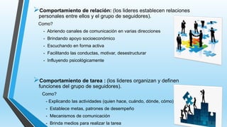 Comportamiento de relación: (los lideres establecen relaciones
personales entre ellos y el grupo de seguidores).
Como?
- Abriendo canales de comunicación en varias direcciones
- Brindando apoyo socioeconómico
- Escuchando en forma activa
- Facilitando las conductas, motivar, desestructurar
- Influyendo psicológicamente
Comportamiento de tarea : (los lideres organizan y definen
funciones del grupo de seguidores).
Como?
- Explicando las actividades (quien hace, cuándo, dónde, cómo)
- Establece metas, patrones de desempeño
- Mecanismos de comunicación
- Brinda medios para realizar la tarea
 