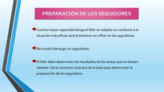 PREPARACIÓN DE LOS SEGUIDORES
Cuanta mayor capacidad tenga el líder en adaptar su conducta a la
situación más eficaz será el esfuerzo en influir en los seguidores.
No existe liderazgo sin seguidores.
El líder debe determinar los resultados de las tareas que se desean
obtener. De lo contrario carecerá de la base para determinar la
preparación de los seguidores
 