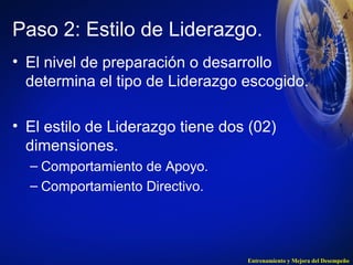 Paso 2: Estilo de Liderazgo. 
• El nivel de preparación o desarrollo 
determina el tipo de Liderazgo escogido. 
• El estilo de Liderazgo tiene dos (02) 
dimensiones. 
– Comportamiento de Apoyo. 
– Comportamiento Directivo. 
Entrenamiento y Mejora del Desempeño 
 