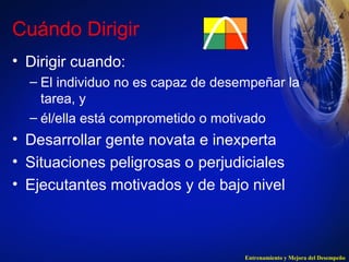 Cuándo Dirigir 
• Dirigir cuando: 
– El individuo no es capaz de desempeñar la 
tarea, y 
– él/ella está comprometido o motivado 
• Desarrollar gente novata e inexperta 
• Situaciones peligrosas o perjudiciales 
• Ejecutantes motivados y de bajo nivel 
Entrenamiento y Mejora del Desempeño 
 