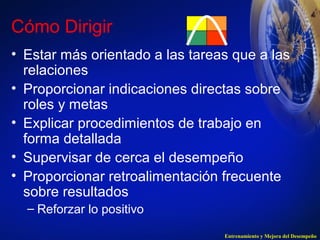 Cómo Dirigir 
• Estar más orientado a las tareas que a las 
relaciones 
• Proporcionar indicaciones directas sobre 
roles y metas 
• Explicar procedimientos de trabajo en 
forma detallada 
• Supervisar de cerca el desempeño 
• Proporcionar retroalimentación frecuente 
sobre resultados 
– Reforzar lo positivo 
Entrenamiento y Mejora del Desempeño 
 