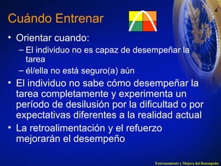 Cuándo Entrenar 
• Orientar cuando: 
– El individuo no es capaz de desempeñar la 
tarea 
– él/ella no está seguro(a) aún 
• El individuo no sabe cómo desempeñar la 
tarea completamente y experimenta un 
período de desilusión por la dificultad o por 
expectativas diferentes a la realidad actual 
• La retroalimentación y el refuerzo 
mejorarán el desempeño 
Entrenamiento y Mejora del Desempeño 
 