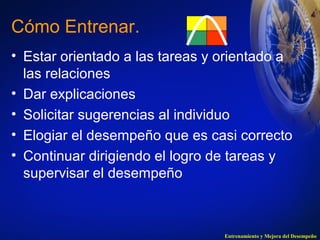 Cómo Entrenar. 
• Estar orientado a las tareas y orientado a 
las relaciones 
• Dar explicaciones 
• Solicitar sugerencias al individuo 
• Elogiar el desempeño que es casi correcto 
• Continuar dirigiendo el logro de tareas y 
supervisar el desempeño 
Entrenamiento y Mejora del Desempeño 
 
