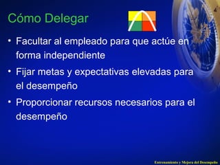 Cómo Delegar 
• Facultar al empleado para que actúe en 
forma independiente 
• Fijar metas y expectativas elevadas para 
el desempeño 
• Proporcionar recursos necesarios para el 
desempeño 
Entrenamiento y Mejora del Desempeño 
 