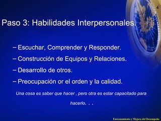 Paso 3: Habilidades Interpersonales. 
– Escuchar, Comprender y Responder. 
– Construcción de Equipos y Relaciones. 
– Desarrollo de otros. 
– Preocupación or el orden y la calidad. 
Una cosa es saber que hacer , pero otra es estar capacitado para 
Entrenamiento y Mejora del Desempeño 
hacerlo. . . 
 