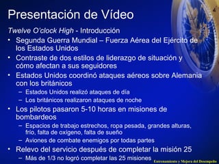 Presentación de Vídeo 
Twelve O’clock High - Introducción 
• Segunda Guerra Mundial – Fuerza Aérea del Ejército de 
los Estados Unidos 
• Contraste de dos estilos de liderazgo de situación y 
cómo afectan a sus seguidores 
• Estados Unidos coordinó ataques aéreos sobre Alemania 
con los británicos 
Entrenamiento y Mejora del Desempeño 
– Estados Unidos realizó ataques de día 
– Los británicos realizaron ataques de noche 
• Los pilotos pasaron 5-10 horas en misiones de 
bombardeos 
– Espacios de trabajo estrechos, ropa pesada, grandes alturas, 
frío, falta de oxígeno, falta de sueño 
– Aviones de combate enemigos por todas partes 
• Relevo del servicio después de completar la misión 25 
– Más de 1/3 no logró completar las 25 misiones 
 
