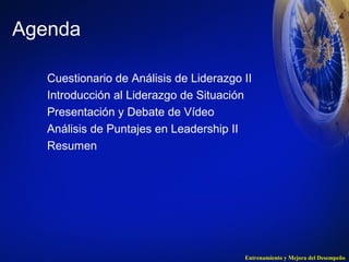 Entrenamiento y Mejora del Desempeño 
Agenda 
Cuestionario de Análisis de Liderazgo II 
Introducción al Liderazgo de Situación 
Presentación y Debate de Vídeo 
Análisis de Puntajes en Leadership II 
Resumen 
 