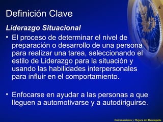 Definición Clave 
Liderazgo Situacional 
• El proceso de determinar el nivel de 
preparación o desarrollo de una persona 
para realizar una tarea, seleccionando el 
estilo de Liderazgo para la situación y 
usando las habilidades interpersonales 
para influir en el comportamiento. 
• Enfocarse en ayudar a las personas a que 
lleguen a automotivarse y a autodiriguirse. 
Entrenamiento y Mejora del Desempeño 
 