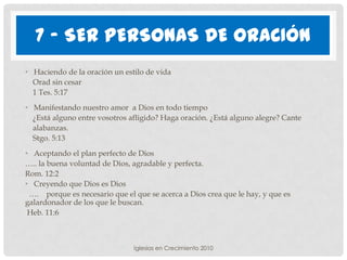 7 - SER PERSONAS DE ORACIÓN
• Haciendo de la oración un estilo de vida
  Orad sin cesar
  1 Tes. 5:17
• Manifestando nuestro amor a Dios en todo tiempo
  ¿Está alguno entre vosotros afligido? Haga oración. ¿Está alguno alegre? Cante
  alabanzas.
  Stgo. 5:13
• Aceptando el plan perfecto de Dios
….. la buena voluntad de Dios, agradable y perfecta.
Rom. 12:2
• Creyendo que Dios es Dios
 …. porque es necesario que el que se acerca a Dios crea que le hay, y que es
galardonador de los que le buscan.
 Heb. 11:6



                               Iglesias en Crecimiento 2010
 