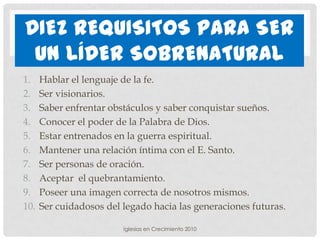 DIEZ REQUISITOS PARA SER
 UN LÍDER SOBRENATURAL
1.    Hablar el lenguaje de la fe.
2.    Ser visionarios.
3.    Saber enfrentar obstáculos y saber conquistar sueños.
4.    Conocer el poder de la Palabra de Dios.
5.    Estar entrenados en la guerra espiritual.
6.    Mantener una relación íntima con el E. Santo.
7.    Ser personas de oración.
8.    Aceptar el quebrantamiento.
9.    Poseer una imagen correcta de nosotros mismos.
10.   Ser cuidadosos del legado hacia las generaciones futuras.

                         Iglesias en Crecimiento 2010
 