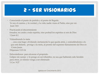 2 - SER VISIONARIOS
• Conociendo el punto de partida y el punto de llegada.
  Yo soy el camino, y la verdad, y la vida; nadie viene al Padre, sino por mí.
  Juan 14:6
• Practicando el discernimiento
  Amados, no creáis a todo espíritu, sino probad los espíritus si son de Dios
  1 Juan 4:1
• Vislumbrando la meta
   ….una cosa hago: olvidando ciertamente lo que queda atrás, y extendiéndome a lo
   que está delante, prosigo a la meta, al premio del supremo llamamiento de Dios en
    Cristo Jesús.
  Filipenses 3:13-14

• Esforzándonos para alcanzar el propósito
  Golpeo mi cuerpo y lo pongo en servidumbre, no sea que habiendo sido heraldo
  para otros, yo mismo venga a ser eliminado
  1 Cor. 9:27


                                  Iglesias en Crecimiento 2010
 