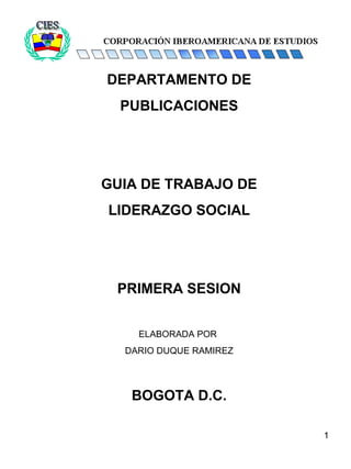 1
DEPARTAMENTO DE
PUBLICACIONES
GUIA DE TRABAJO DE
LIDERAZGO SOCIAL
PRIMERA SESION
ELABORADA POR
DARIO DUQUE RAMIREZ
BOGOTA D.C.
 