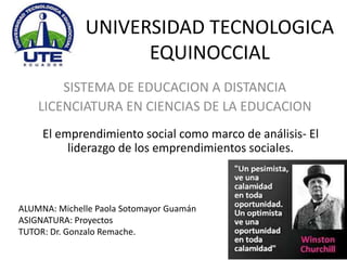UNIVERSIDAD TECNOLOGICA
EQUINOCCIAL
SISTEMA DE EDUCACION A DISTANCIA
LICENCIATURA EN CIENCIAS DE LA EDUCACION
El emprendimiento social como marco de análisis- El
liderazgo de los emprendimientos sociales.

ALUMNA: Michelle Paola Sotomayor Guamán
ASIGNATURA: Proyectos
TUTOR: Dr. Gonzalo Remache.

 