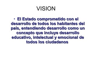 VISION <ul><li>El Estado comprometido con el desarrollo de todos los habitantes del país, entendiendo desarrollo como un c...