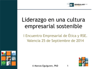 Liderazgo en una cultura 
empresarial sostenible 
I Encuentro Empresarial de Ética y RSE. 
Valencia 25 de Septiembre de 2014 
© Marcos Eguiguren, PhD 
1 
 