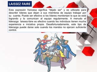 Esta expresión francesa significa "déjalo ser" y es utilizada para
describir líderes que dejan a sus miembros de equipo trabajar por
su cuenta. Puede ser efectivo si los líderes monitorean lo que se está
logrando y lo comunican al equipo regularmente. A menudo el
liderazgo laissez-faire es efectivo cuando los individuos tienen mucha
experiencia e iniciativa propia. Desafortunadamente, este tipo de
liderazgo puede darse solo cuando los mandos no ejercen suficiente
control.
LAISSEZ FAIRE
 