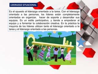 Es el opuesto al liderazgo orientado a la tarea. Con el liderazgo
orientado a las personas, los líderes están completamente
orientados en organizar, hacer de soporte y desarrollar sus
equipos. Es un estilo participativo, y tiende a empoderar al
equipo y a fomentar la colaboración creativa. En la práctica la
mayoría de los líderes utilizan tanto el liderazgo orientado a la
tarea y el liderazgo orientado a las personas.
LIDERAZGO SITUACIONAL
 