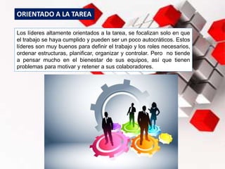 Los líderes altamente orientados a la tarea, se focalizan solo en que
el trabajo se haya cumplido y pueden ser un poco autocráticos. Estos
líderes son muy buenos para definir el trabajo y los roles necesarios,
ordenar estructuras, planificar, organizar y controlar. Pero no tiende
a pensar mucho en el bienestar de sus equipos, así que tienen
problemas para motivar y retener a sus colaboradores.
ORIENTADO A LA TAREA
 