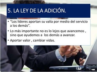 5. LA LEY DE LA ADICIÓN.
• “Los líderes aportan su valía por medio del servicio
a los demás”.
• Lo más importante no es lo lejos que avancemos ,
sino que ayudemos a los demás a avanzar.
• Aportar valor , cambiar vidas.
 