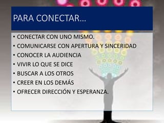 PARA CONECTAR…
• CONECTAR CON UNO MISMO.
• COMUNICARSE CON APERTURA Y SINCERIDAD
• CONOCER LA AUDIENCIA
• VIVIR LO QUE SE DICE
• BUSCAR A LOS OTROS
• CREER EN LOS DEMÁS
• OFRECER DIRECCIÓN Y ESPERANZA.
 