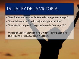 15. LA LEY DE LA VICTORIA.
• “Los líderes encuentran la forma de que gane el equipo”.
• “Las crisis sacan a flote lo mejor y lo peor del líder”.
• “La victoria con pasión responsable es la única opción”
• VICTORIA= LIDER +UNIDAD DE VISIÓN + DIVERSIDAD DE
DESTREZAS + PERSEGUIR LA VICTORIA.
 