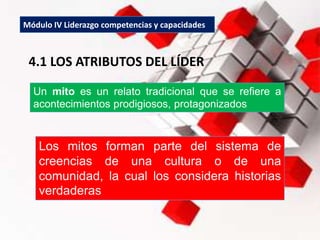 Módulo IV Liderazgo competencias y capacidades
4.1 LOS ATRIBUTOS DEL LÍDER
Los mitos forman parte del sistema de
creencias de una cultura o de una
comunidad, la cual los considera historias
verdaderas
Un mito es un relato tradicional que se refiere a
acontecimientos prodigiosos, protagonizados
 