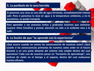 5. La parábola de la rana hervida
Si ponemos una rana en una olla de agua hirviente, inmediatamente intenta
salir. Pero si ponemos la rana en agua a la temperatura ambiente, y no la
asustamos, se queda tranquila.
Para aprender a ver procesos lentos y graduales tenemos que aminorar
nuestro ritmo frenético y prestar atención no sólo a lo evidente sino a lo
sutil.
6. La ilusión de que “se aprende con la experiencia”
¿Qué ocurre cuando no vemos las consecuencias de nuestros actos? ¿Qué
sucede si las consecuencias primarias de nuestros actos están en el futuro
distante o en una parte distante del sistema más amplio dentro del cual
operamos? Cada uno de nosotros posee un “horizonte de aprendizaje”, una
anchura de visión en el tiempo y el espacio, dentro del cual evaluamos
nuestra eficacia.
 