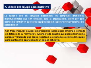 7. El mito del equipo administrativo
Se supone que en conjunto discernirán los complejos problemas
multifuncionales que son cruciales para la organización. ¿Pero por qué
hemos de confiar en que estos equipos podrán superar estos problemas de
aprendizaje?
Con frecuencia, los equipos empresariales suelen pasar el tiempo luchando
en defensa de su “territorio”, evitando todo aquello que pueda dejarlos mal
parados y fingiendo que todos respaldan la estrategia colectiva del equipo,
para mantener la apariencia de un equipo cohesivo.
 