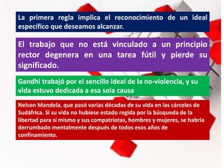 La primera regla implica el reconocimiento de un ideal
específico que deseamos alcanzar.
El trabajo que no está vinculado a un principio
rector degenera en una tarea fútil y pierde su
significado.
Gandhi trabajó por el sencillo ideal de la no-violencia, y su
vida estuvo dedicada a esa sola causa
Nelson Mandela, que pasó varias décadas de su vida en las cárceles de
Sudáfrica. Si su vida no hubiese estado regida por la búsqueda de la
libertad para sí mismo y sus compatriotas, hombres y mujeres, se habría
derrumbado mentalmente después de todos esos años de
confinamiento.
 