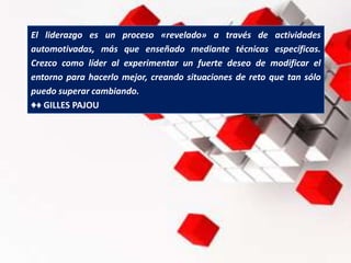 El liderazgo es un proceso «revelado» a través de actividades
automotivadas, más que enseñado mediante técnicas específicas.
Crezco como líder al experimentar un fuerte deseo de modificar el
entorno para hacerlo mejor, creando situaciones de reto que tan sólo
puedo superar cambiando.
♦♦ GILLES PAJOU
 