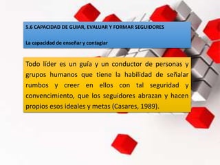 5.6 CAPACIDAD DE GUIAR, EVALUAR Y FORMAR SEGUIDORES
La capacidad de enseñar y contagiar
Todo líder es un guía y un conductor de personas y
grupos humanos que tiene la habilidad de señalar
rumbos y creer en ellos con tal seguridad y
convencimiento, que los seguidores abrazan y hacen
propios esos ideales y metas (Casares, 1989).
 