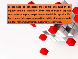 El liderazgo es concebido más como una función del
equipo que del individuo. Entre más fuertes y capaces
sean estos equipos, mayor fuerza tendrá la organización.
Entre más liderazgo compartido exista dentro de cada
unidad, mayor dinamismo, madurez y efectividad.
 