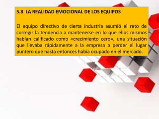 5.8 LA REALIDAD EMOCIONAL DE LOS EQUIPOS
El equipo directivo de cierta industria asumió el reto de
corregir la tendencia a mantenerse en lo que ellos mismos
habían calificado como «crecimiento cero», una situación
que llevaba rápidamente a la empresa a perder el lugar
puntero que hasta entonces había ocupado en el mercado.
 