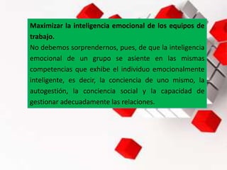 Maximizar la inteligencia emocional de los equipos de
trabajo.
No debemos sorprendernos, pues, de que la inteligencia
emocional de un grupo se asiente en las mismas
competencias que exhibe el individuo emocionalmente
inteligente, es decir, la conciencia de uno mismo, la
autogestión, la conciencia social y la capacidad de
gestionar adecuadamente las relaciones.
 