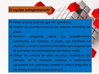 El equipo autogestionado
 Volver al tema cada vez que nos desviemos.
 Facilitar las contribuciones de los distintos miembros del
grupo.
 Formular preguntas sobre los procedimientos
(solicitando, por ejemplo, al grupo, que clarifique sus
objetivos y resuma los temas discutidos para asegurarnos
de que todos los contemplamos del mismo modo).
 Utilizar las virtudes de saber escuchar: basándose, por
ejemplo, en la discusión continua o explicitando
claramente que queremos cambiar el tema y preguntar a
los demás si están de acuerdo en ello...
 