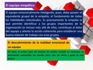 El equipo empático
El equipo emocionalmente inteligente, pues, debe poseer el
equivalente grupal de la empatía, el fundamento de todas
las habilidades relaciónales. Es precisamente la empatía la
que permite identificar a los grupos importantes de la
organización (e incluso más allá de ella), contribuye al éxito
del equipo y alienta la acción coherente para establecer una
buena relación de trabajo con esos grupos.
El descubrimiento de la realidad emocional de
un equipo
Así pues, el primer paso del proceso de cambio consiste en reconocer un
sentimiento compartido tan sencillo como «No me siento a gusto en este
grupo».
 