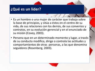 ¿Qué es un líder?
• Es un hombre o una mujer de carácter que trabaja sobre
la base de principios, y sitúa a éstos en el centro de su
vida, de sus relaciones con los demás, de sus convenios y
contratos, en su evolución gerencial y en el enunciado de
su misión (Covey, 2003).
• Persona que en un determinado momento y lugar, a través
de su conducta modifica, dirige o controla las actitudes y
comportamientos de otras personas, a las que denomina
seguidores (Rosenberg, 2003).
 