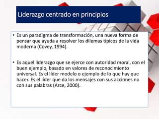 Liderazgo centrado en principios
• Es un paradigma de transformación, una nueva forma de
pensar que ayuda a resolver los dilemas típicos de la vida
moderna (Covey, 1994).
• Es aquel liderazgo que se ejerce con autoridad moral, con el
buen ejemplo, basado en valores de reconocimiento
universal. Es el líder modelo o ejemplo de lo que hay que
hacer. Es el líder que da los mensajes con sus acciones no
con sus palabras (Arce, 2000).
 