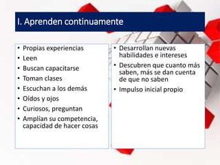 I. Aprenden continuamente
• Propias experiencias
• Leen
• Buscan capacitarse
• Toman clases
• Escuchan a los demás
• Oídos y ojos
• Curiosos, preguntan
• Amplían su competencia,
capacidad de hacer cosas
• Desarrollan nuevas
habilidades e intereses
• Descubren que cuanto más
saben, más se dan cuenta
de que no saben
• Impulso inicial propio
 