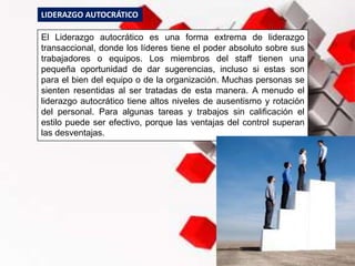 El Liderazgo autocrático es una forma extrema de liderazgo
transaccional, donde los líderes tiene el poder absoluto sobre sus
trabajadores o equipos. Los miembros del staff tienen una
pequeña oportunidad de dar sugerencias, incluso si estas son
para el bien del equipo o de la organización. Muchas personas se
sienten resentidas al ser tratadas de esta manera. A menudo el
liderazgo autocrático tiene altos niveles de ausentismo y rotación
del personal. Para algunas tareas y trabajos sin calificación el
estilo puede ser efectivo, porque las ventajas del control superan
las desventajas.
LIDERAZGO AUTOCRÁTICO
 