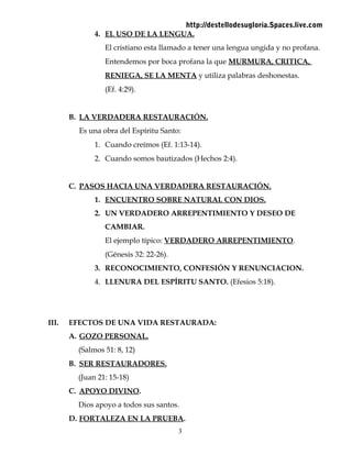 http://destellodesugloria.Spaces.live.com
4. EL USO DE LA LENGUA.
El cristiano esta llamado a tener una lengua ungida y no profana.
Entendemos por boca profana la que MURMURA, CRITICA,
RENIEGA, SE LA MENTA y utiliza palabras deshonestas.
(Ef. 4:29).
B. LA VERDADERA RESTAURACIÓN.
Es una obra del Espíritu Santo:
1. Cuando creímos (Ef. 1:13-14).
2. Cuando somos bautizados (Hechos 2:4).
C. PASOS HACIA UNA VERDADERA RESTAURACIÓN.
1. ENCUENTRO SOBRE NATURAL CON DIOS.
2. UN VERDADERO ARREPENTIMIENTO Y DESEO DE
CAMBIAR.
El ejemplo típico: VERDADERO ARREPENTIMIENTO.
(Génesis 32: 22-26).
3. RECONOCIMIENTO, CONFESIÓN Y RENUNCIACION.
4. LLENURA DEL ESPÍRITU SANTO. (Efesios 5:18).
III. EFECTOS DE UNA VIDA RESTAURADA:
A. GOZO PERSONAL.
(Salmos 51: 8, 12)
B. SER RESTAURADORES.
(Juan 21: 15-18)
C. APOYO DIVINO.
Dios apoyo a todos sus santos.
D. FORTALEZA EN LA PRUEBA.
3
 