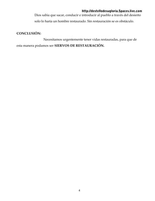 http://destellodesugloria.Spaces.live.com
Dios sabia que sacar, conducir e introducir al pueblo a través del desierto
solo lo haría un hombre restaurado. Sin restauración se es obstáculo.
CONCLUSIÓN:
Necesitamos urgentemente tener vidas restauradas, para que de
esta manera podamos ser SIERVOS DE RESTAURACIÓN.
4
 