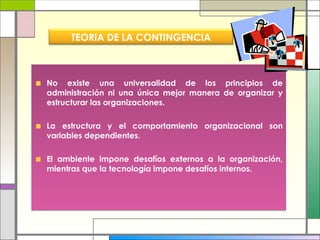 No existe una universalidad de los principios de administración ni una única mejor manera de organizar y estructurar las organizaciones. La estructura y el comportamiento organizacional son variables dependientes.  El ambiente impone desafíos externos a la organización, mientras que la tecnología impone desafíos internos. TEORIA DE LA CONTINGENCIA 