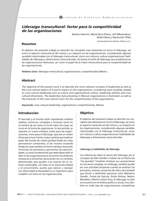 61
F a c u l t a d d e C i e n c i a s A d m i n i s t r a t i v a s
Introducción
El mercado y el mundo están impulsando cambios
rápidos, continuos, complejos e inciertos, tanto en
la manera de ser como en la de hacer las cosas, así
como en la forma de organizarse. En ese sentido, se
requiere un nuevo enfoque, tanto para las organi-
zaciones, como para el liderazgo, que sea un medio
eficaz para hacer frente a estos cambios que implican
pasar del mundo de ceteris paribus (todas las cosas
permanecen constantes), al de mutatis mutandis
(todas las cosas cambian al mismo tiempo), buscando
minimizar las amenazas y aprovechar las oportuni-
dades. La tarea fundamental que debe desarrollar el
líder en las organizaciones es encontrar los atributos
necesarios y suficientes, de acuerdo con un contexto
determinado, que ayuden a la creación de un sis-
tema sustentable, con base en la transculturalidad
y el conocimiento, puesto que valorar y manejar
con efectividad la diversidad es un imperativo para
competir con éxito en las organizaciones.
Liderazgo transcultural: factor para la competitividad
de las organizaciones
Nadina Valentín, María Elena Rivera, Jeff Mbawmbaw,
Rafael Nieto y Raymundo Téllez
Universidad Simón Bolívar, México, D. F.
Resumen
El objetivo del presente trabajo es describir los conceptos más relevantes en torno al liderazgo, así
como al aspecto transcultural del mismo y su impacto en las organizaciones, considerando algunas
variables relacionadas con el liderazgo transcultural, como son cultura y cultura organizacional, habi-
lidades de liderazgo y dimensiones transculturales. Se ilustra el estilo de liderazgo que predomina en
las organizaciones mexicanas, así como el papel de la visión transcultural para la competitividad de
las organizaciones.
Palabras clave: liderazgo transcultural; organizaciones; competitividad; México.
Abstract
The objective of the present work is to describe the more relevant concepts of leadership as well as
the cross cultural aspect of it and its impact on the organizations, considering some variables related
to cross cultural leadership such as culture and organizational culture, leadership abilities and cross
cultural dimensions. The leadership style prevailing in Mexican organizations is illustrated, as well as
the character of the cross cultural vision for the competitiveness of the organizations.
Keywords: cross cultural leadership; organizations; competitiveness; Mexico.
Objetivo
El objetivo del presente trabajo es describir los con-
ceptos más relevantes en torno al liderazgo, así como
al aspecto transcultural del mismo y su impacto en
las organizaciones, considerando algunas variables
relacionadas con el liderazgo transcultural, como
son cultura y cultura organizacional, habilidades de
liderazgo y dimensiones transculturales.
Liderazgo y habilidades de liderazgo
Las referencias sobre la teoría del liderazgo y/o el
concepto de líder tienden a hablar de la historia de
“los grandes” hombres. Analizar sus características
es una tarea compleja, sin embargo, también puede
ser una actividad atrayente cuando se analizan los
principios, visiones, proyectos de vida y de sociedad
que tenían y defendían personas como Mahatma
Gandhi, Teresa de Calcuta, Simón Bolívar, Nelson
Mandela o Martin Luther King. El liderazgo no sólo
se encuentra en el ámbito político o social, sino tam-
bién en todo tipo de organizaciones competitivas
Investigación Univers itaria Mu lt idi sci pl i nar i a - Año 4, Nº4, diciembre 2005
 