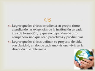 
 Lograr que los chicos estudien a su propio ritmo
atendiendo las exigencias de la institución en cada
área de formación, y que no dependan de otro
compañero sino que sean proactivos y productivos
 Lograr que los chicos definan su proyecto de vida
con claridad, en donde cada uno visiona vivir en la
dirección que determina.
 